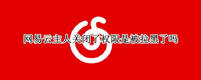 网易云主人关闭了权限是被拉黑了吗（网易云主人关闭了权限是被拉黑了吗苹果手机）